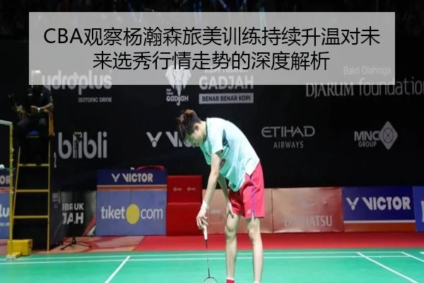 CBA观察杨瀚森旅美训练持续升温对未来选秀行情走势的深度解析