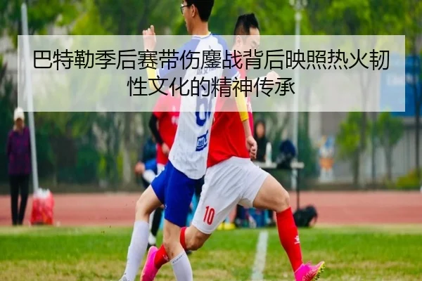 巴特勒季后赛带伤鏖战背后映照热火韧性文化的精神传承
