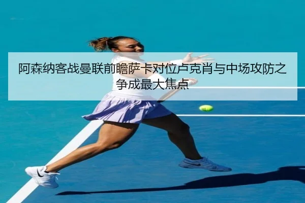阿森纳客战曼联前瞻萨卡对位卢克肖与中场攻防之争成最大焦点