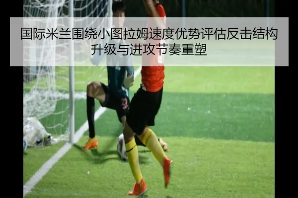国际米兰围绕小图拉姆速度优势评估反击结构升级与进攻节奏重塑